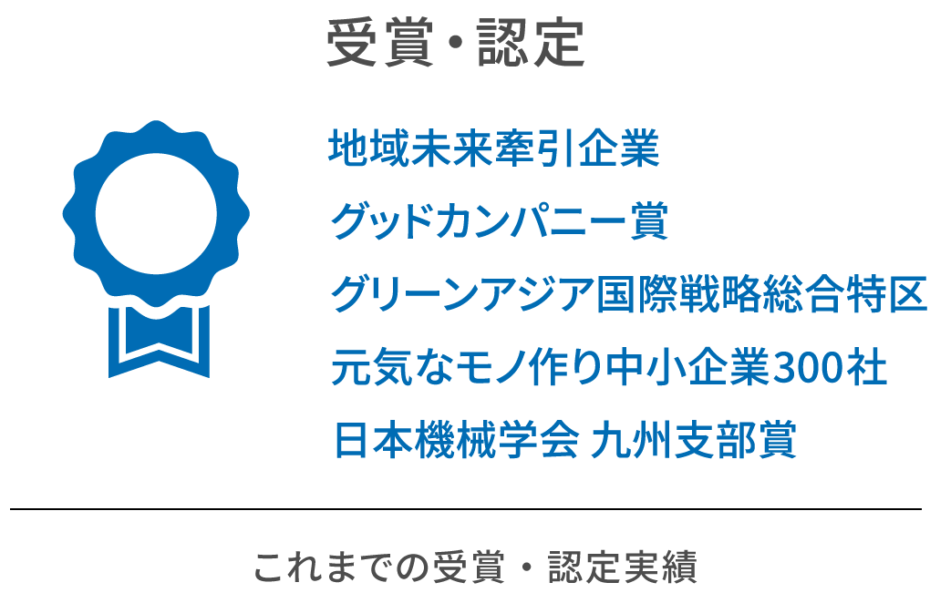 受賞・認定。地域未来牽引企業、グッドカンパニー賞、グリーンアジア国際戦略総合特区、元気なモノ作り中小企業300社、日本機械学会 九州支部賞。これまでの受賞・認定実績