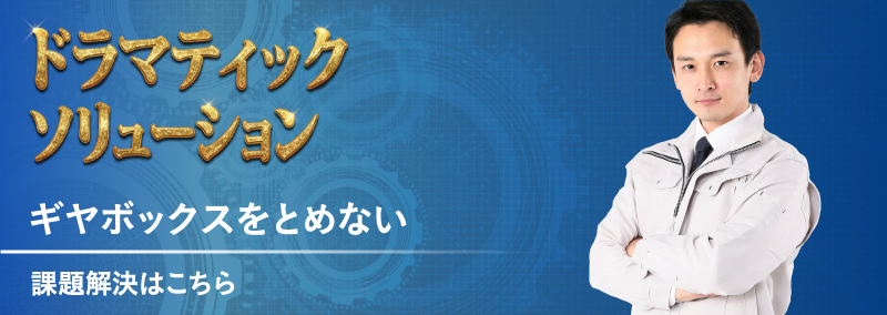 ドラマティック・ソリューション ギヤボックスをとめない 課題解決はこちら